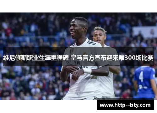 维尼修斯职业生涯里程碑 皇马官方宣布迎来第300场比赛