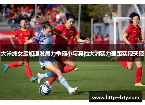 大洋洲女足加速发展力争缩小与其他大洲实力差距实现突破 大洋洲女足加速发展力争缩小与其他大洲实力差距实现突破